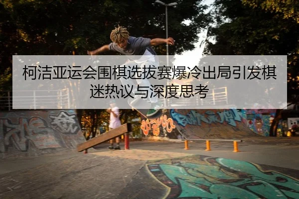 柯洁亚运会围棋选拔赛爆冷出局引发棋迷热议与深度思考